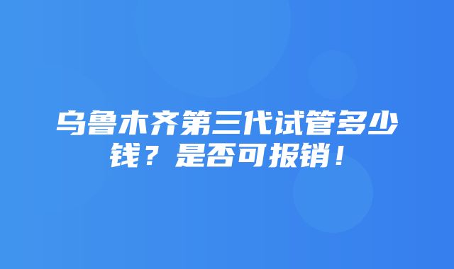 乌鲁木齐第三代试管多少钱？是否可报销！