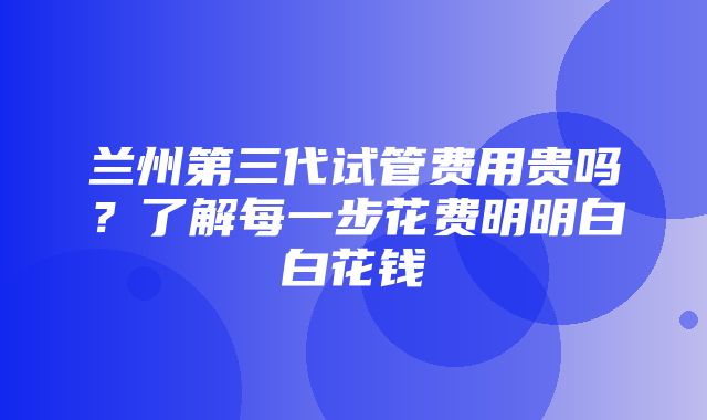 兰州第三代试管费用贵吗？了解每一步花费明明白白花钱