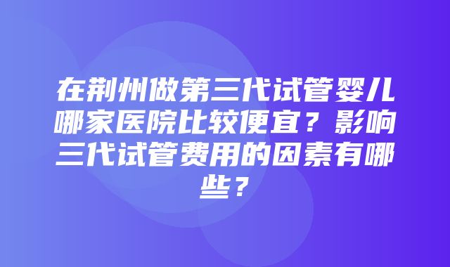 在荆州做第三代试管婴儿哪家医院比较便宜？影响三代试管费用的因素有哪些？