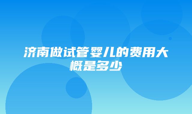 济南做试管婴儿的费用大概是多少