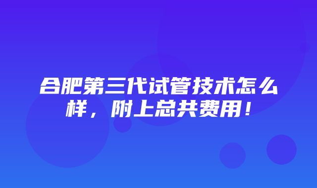 合肥第三代试管技术怎么样，附上总共费用！