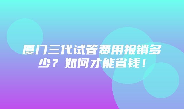 厦门三代试管费用报销多少？如何才能省钱！