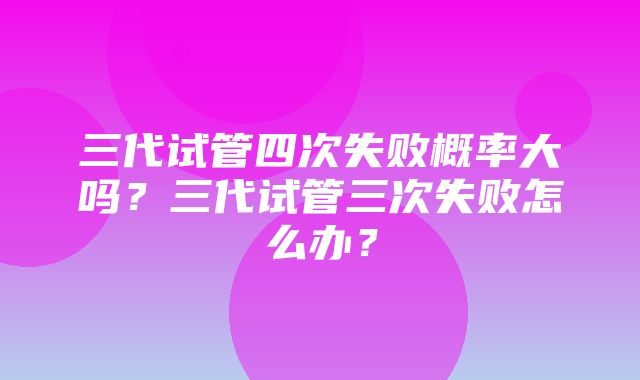 三代试管四次失败概率大吗？三代试管三次失败怎么办？