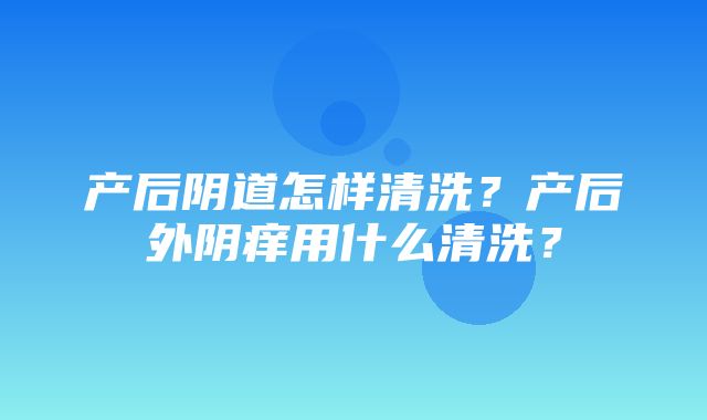 产后阴道怎样清洗？产后外阴痒用什么清洗？