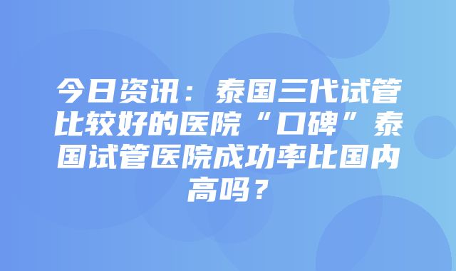 今日资讯：泰国三代试管比较好的医院“口碑”泰国试管医院成功率比国内高吗？