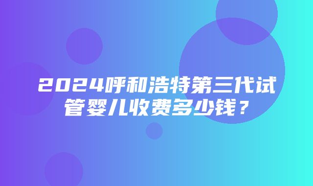 2024呼和浩特第三代试管婴儿收费多少钱？