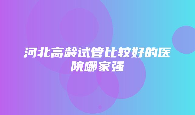 河北高龄试管比较好的医院哪家强