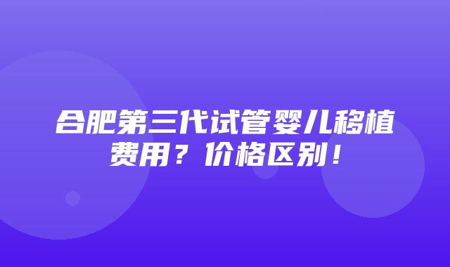 合肥第三代试管婴儿移植费用？价格区别！