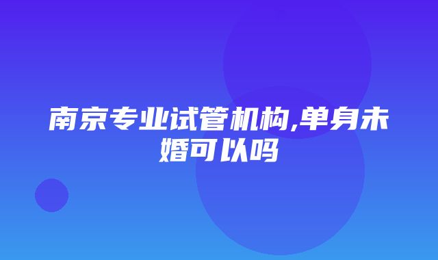 南京专业试管机构,单身未婚可以吗