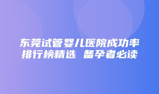 东莞试管婴儿医院成功率排行榜精选 备孕者必读