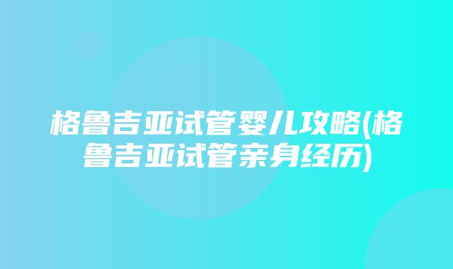 格鲁吉亚试管婴儿攻略(格鲁吉亚试管亲身经历)