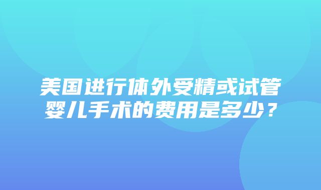 美国进行体外受精或试管婴儿手术的费用是多少？