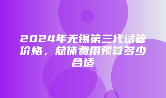 2024年无锡第三代试管价格，总体费用预算多少合适