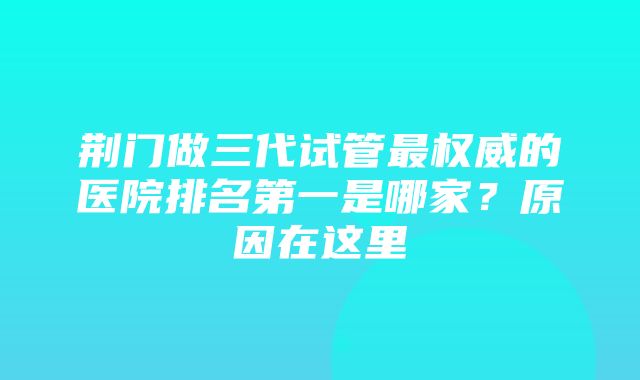 荆门做三代试管最权威的医院排名第一是哪家？原因在这里