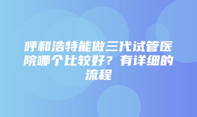 呼和浩特能做三代试管医院哪个比较好？有详细的流程