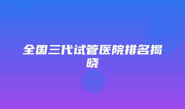 全国三代试管医院排名揭晓