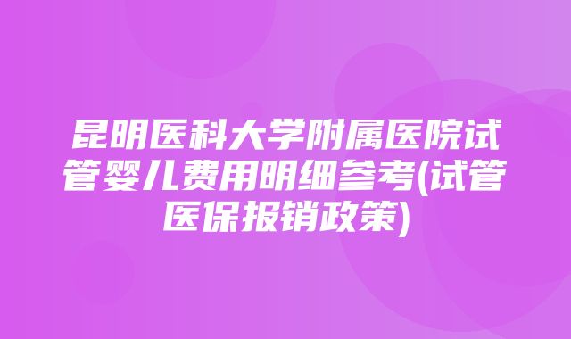 昆明医科大学附属医院试管婴儿费用明细参考(试管医保报销政策)