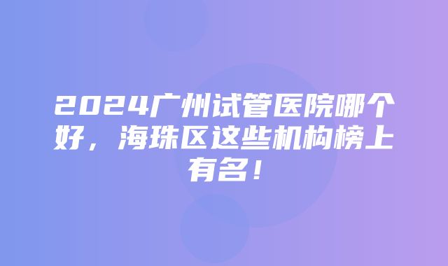 2024广州试管医院哪个好，海珠区这些机构榜上有名！