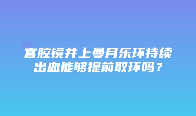 宫腔镜并上曼月乐环持续出血能够提前取环吗？