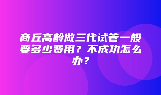 商丘高龄做三代试管一般要多少费用？不成功怎么办？