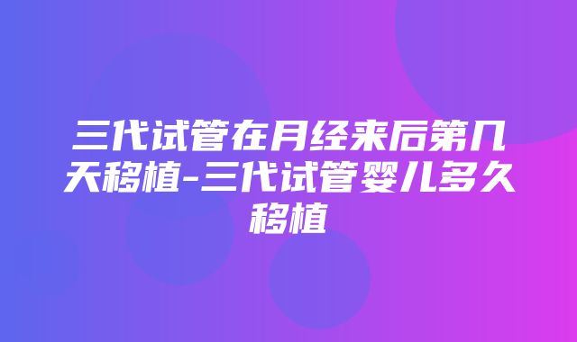 三代试管在月经来后第几天移植-三代试管婴儿多久移植