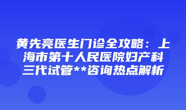 黄先亮医生门诊全攻略：上海市第十人民医院妇产科三代试管**咨询热点解析