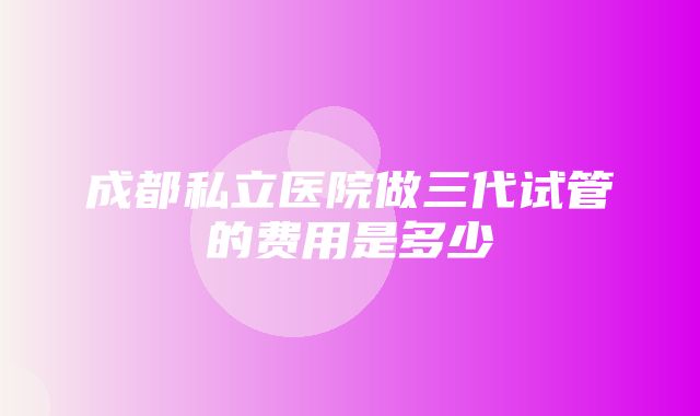 成都私立医院做三代试管的费用是多少