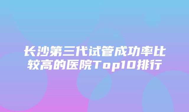 长沙第三代试管成功率比较高的医院Top10排行