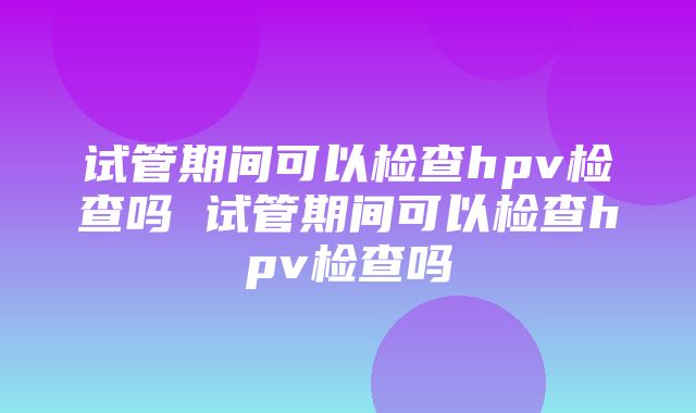 试管期间可以检查hpv检查吗 试管期间可以检查hpv检查吗