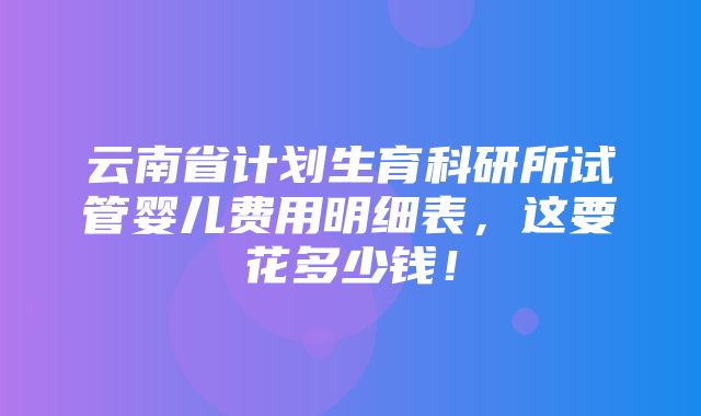 云南省计划生育科研所试管婴儿费用明细表，这要花多少钱！