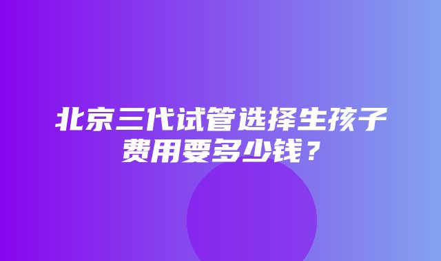 北京三代试管选择生孩子费用要多少钱？