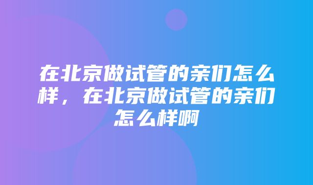 在北京做试管的亲们怎么样，在北京做试管的亲们怎么样啊