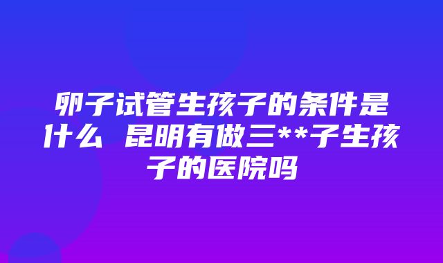 卵子试管生孩子的条件是什么 昆明有做三**子生孩子的医院吗