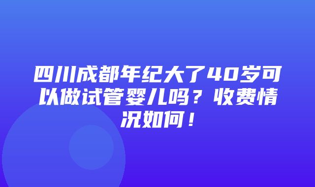 四川成都年纪大了40岁可以做试管婴儿吗？收费情况如何！