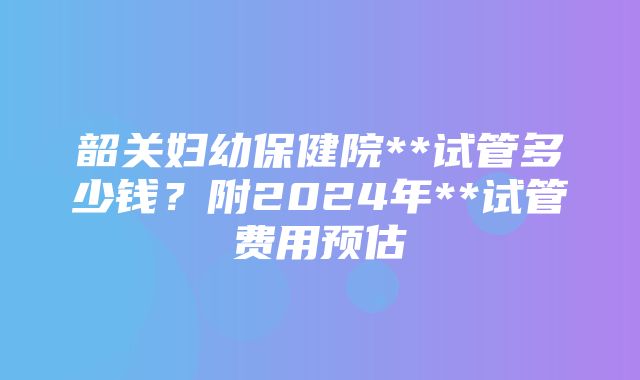 韶关妇幼保健院**试管多少钱？附2024年**试管费用预估