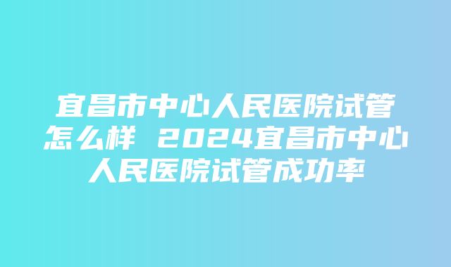 宜昌市中心人民医院试管怎么样 2024宜昌市中心人民医院试管成功率