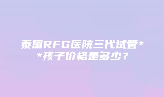 泰国RFG医院三代试管**孩子价格是多少？