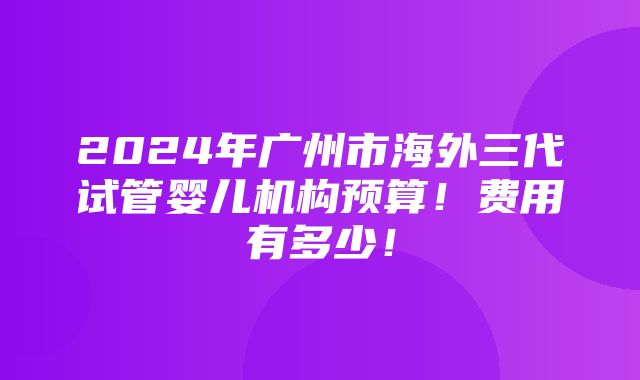 2024年广州市海外三代试管婴儿机构预算！费用有多少！