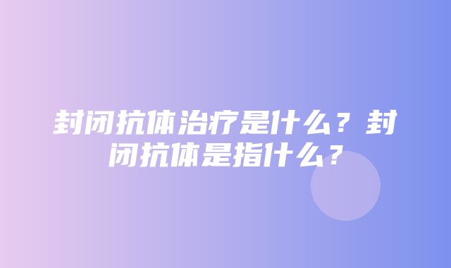 封闭抗体治疗是什么？封闭抗体是指什么？