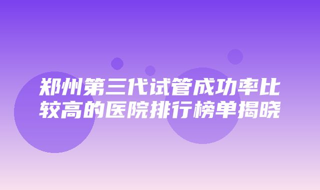 郑州第三代试管成功率比较高的医院排行榜单揭晓