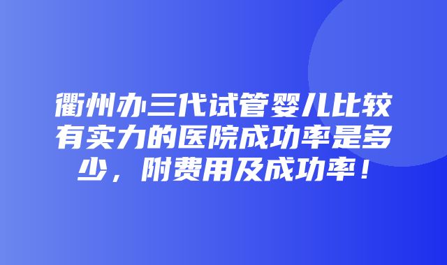 衢州办三代试管婴儿比较有实力的医院成功率是多少，附费用及成功率！