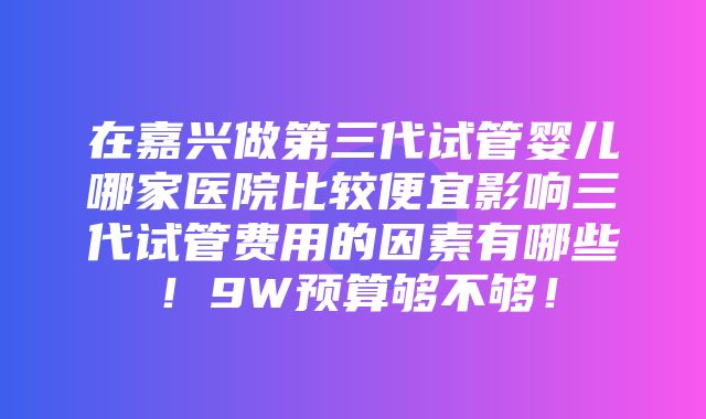 在嘉兴做第三代试管婴儿哪家医院比较便宜影响三代试管费用的因素有哪些！9W预算够不够！