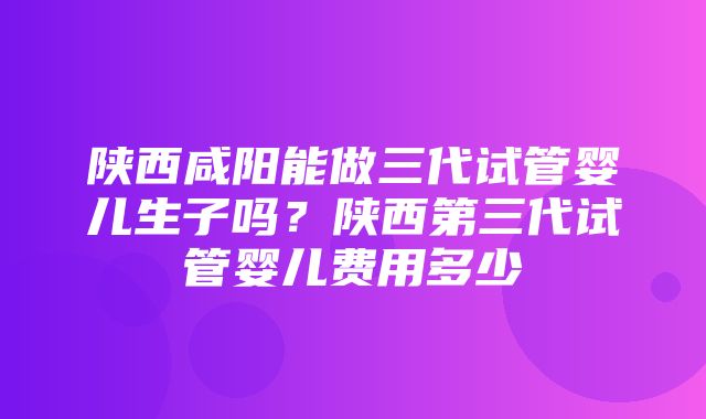 陕西咸阳能做三代试管婴儿生子吗？陕西第三代试管婴儿费用多少