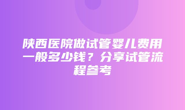 陕西医院做试管婴儿费用一般多少钱？分享试管流程参考