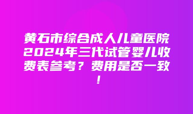 黄石市综合成人儿童医院2024年三代试管婴儿收费表参考？费用是否一致！