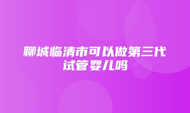 聊城临清市可以做第三代试管婴儿吗