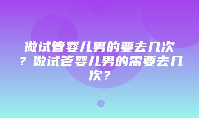 做试管婴儿男的要去几次？做试管婴儿男的需要去几次？