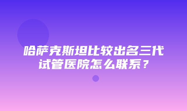 哈萨克斯坦比较出名三代试管医院怎么联系？