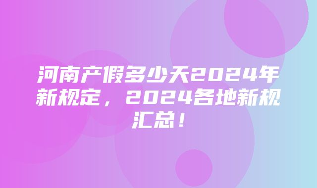 河南产假多少天2024年新规定，2024各地新规汇总！