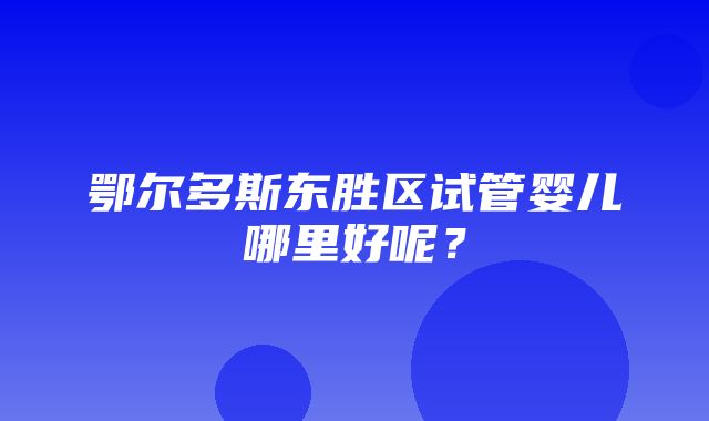 鄂尔多斯东胜区试管婴儿哪里好呢？